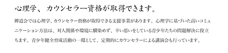 禅道会では心理学、カウンセラー資格が取得できる支援事業があります。心理学に基づいた高いコミュニケーション方法は、対人関係や環境に馴染めず、辛い思いをしている青少年たちの問題解決に役立ちます。青少年健全育成活動の一環として、定期的にカウンセラーによる講演会も行っています。